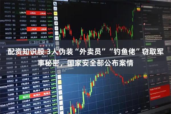 配资知识股 3人伪装“外卖员”“钓鱼佬”窃取军事秘密，国家安全部公布案情