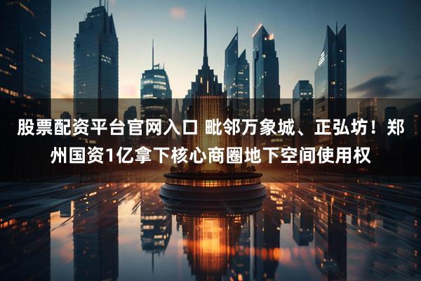 股票配资平台官网入口 毗邻万象城、正弘坊！郑州国资1亿拿下核心商圈地下空间使用权