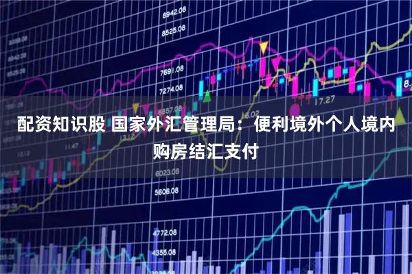 配资知识股 国家外汇管理局：便利境外个人境内购房结汇支付