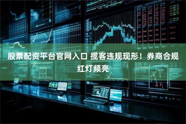 股票配资平台官网入口 揽客违规现形！券商合规红灯频亮