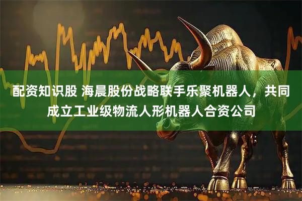 配资知识股 海晨股份战略联手乐聚机器人，共同成立工业级物流人形机器人合资公司