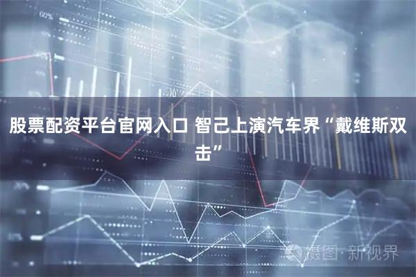 股票配资平台官网入口 智己上演汽车界“戴维斯双击”