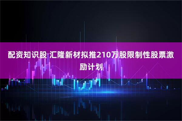 配资知识股 汇隆新材拟推210万股限制性股票激励计划
