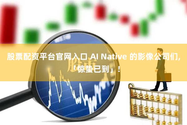 股票配资平台官网入口 AI Native 的影像公司们, 「惊蛰已到」!
