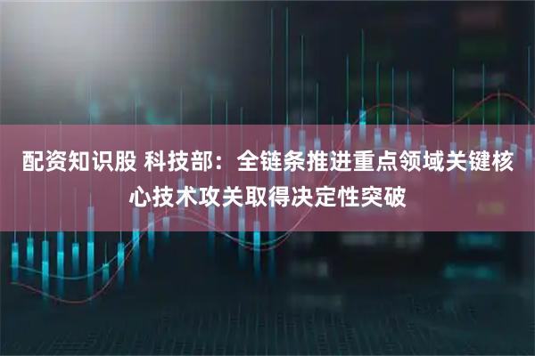 配资知识股 科技部：全链条推进重点领域关键核心技术攻关取得决定性突破