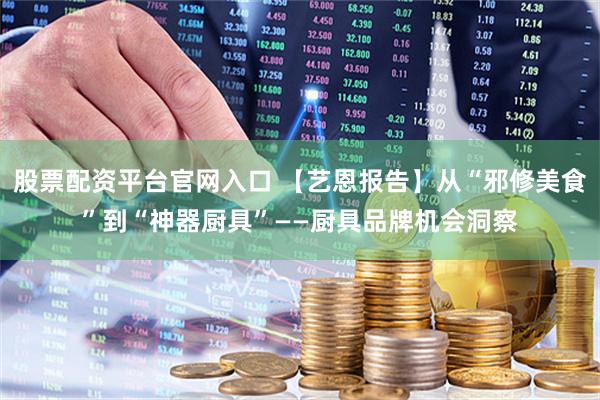 股票配资平台官网入口 【艺恩报告】从“邪修美食”到“神器厨具”——厨具品牌机会洞察