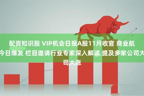配资知识股 VIP机会日报A股11月收官 商业航天今日爆发 栏目邀请行业专家深入解读 提及多家公司大涨