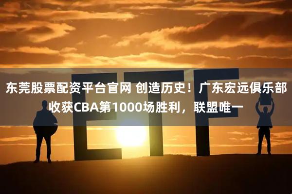 东莞股票配资平台官网 创造历史！广东宏远俱乐部收获CBA第1000场胜利，联盟唯一