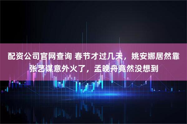 配资公司官网查询 春节才过几天，姚安娜居然靠张艺谋意外火了，孟晚舟竟然没想到