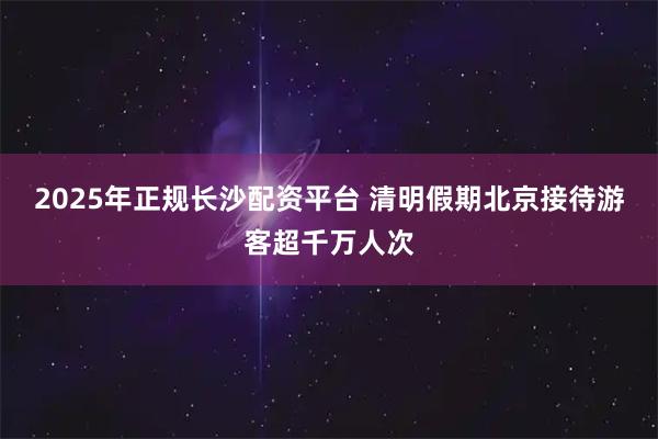 2025年正规长沙配资平台 清明假期北京接待游客超千万人次