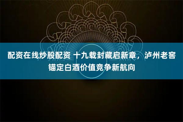 配资在线炒股配资 十九载封藏启新章,泸州老窖锚定白酒价值竞争新航向