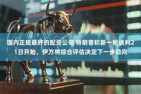 国内正规最好的配资公司 特朗普称新一轮谈判21日开始，伊方将综合评估决定下一步动向