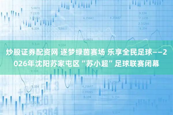 炒股证券配资网 逐梦绿茵赛场 乐享全民足球——2026年沈阳苏家屯区“苏小超”足球联赛闭幕