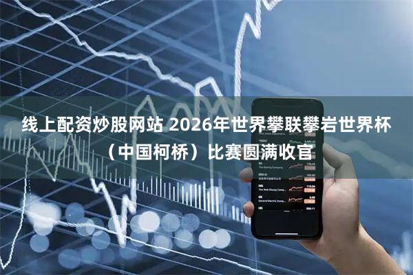 线上配资炒股网站 2026年世界攀联攀岩世界杯（中国柯桥）比赛圆满收官