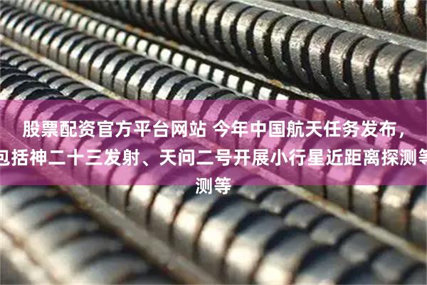 股票配资官方平台网站 今年中国航天任务发布，包括神二十三发射、天问二号开展小行星近距离探测等