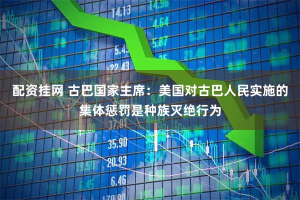 配资挂网 古巴国家主席：美国对古巴人民实施的集体惩罚是种族灭绝行为