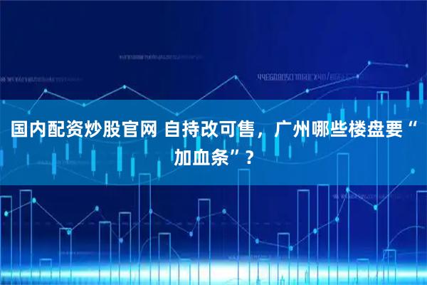 国内配资炒股官网 自持改可售，广州哪些楼盘要“加血条”？