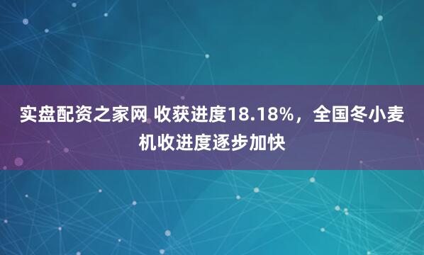 实盘配资之家网 收获进度18.18%，全国冬小麦机收进度逐步加快