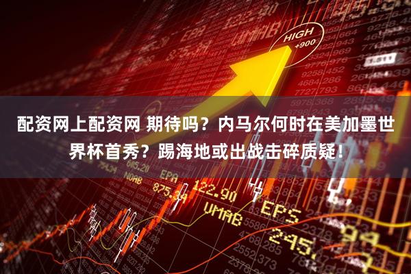 配资网上配资网 期待吗？内马尔何时在美加墨世界杯首秀？踢海地或出战击碎质疑！