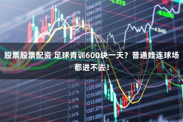 股票股票配资 足球青训600块一天?普通娃连球场都进不去!