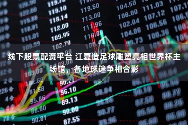 线下股票配资平台 江夏造足球雕塑亮相世界杯主场馆，各地球迷争相合影