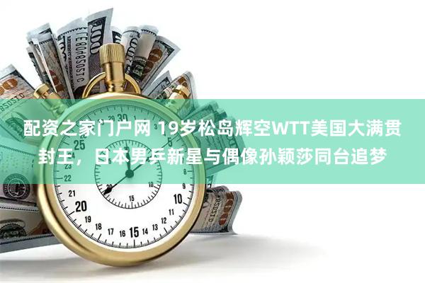 配资之家门户网 19岁松岛辉空WTT美国大满贯封王，日本男乒新星与偶像孙颖莎同台追梦
