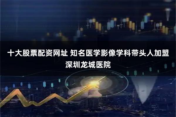十大股票配资网址 知名医学影像学科带头人加盟深圳龙城医院