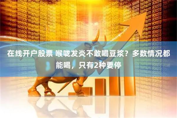 在线开户股票 喉咙发炎不敢喝豆浆？多数情况都能喝，只有2种要停